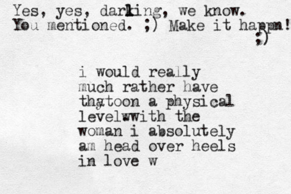 i would really much rather have thy o at on a physical level. wwith the woman i absolutely am head over heels in love w Yes, yes, darking l l l , we know. You mentioned. ;) Make it happn! ;) 