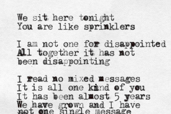 We sit here tonight You are like sprinklers I am not one for disappointed All together it has not been disappointing I read no mixed messages It is all one kn i ind of you It has been almost 5 years We have grown and I have no not one single message 