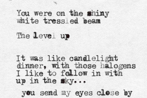You were on the shiny white tressled beam The level up It was like candlelight dinner, with those halogens I like to follow in with up in the sky... you send my eyes close by 
