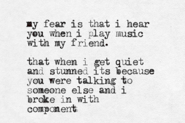 my fear is that i hear you when i play music with my friend. that when i get quiet and stunned its because you were talking to someone else and i broke in with component 