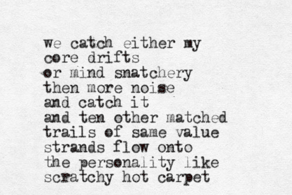 we catch either my core drifts or mind snatchery then more noise and catch it and ten other matched trails of same value strands flow onto the personality like scratchy hot carpet
