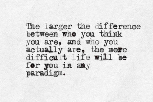 The larger the difference between who you think you are, and who you actually are, the more difficult life will be for you in any paradigm. 