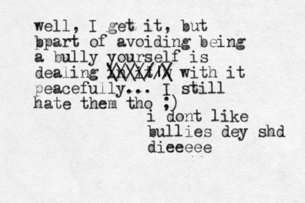 i do t n like bullies dey shd dieeeee well, I get it, but b ppart of avoiding being a bully yourself is dealing in it w / \ ////// \\\||\ with it peacefully... I still hate them tho ;) 