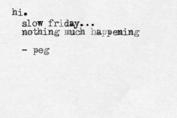 hi. slow friday... nothing much happening - peg