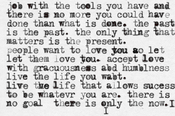 job with the tools you have and there is no more you could have done than what is done . the past is the past . the only thing that matters is the present. people want to love tou you ao let s a let them love tou you . accept love with gracuousness abd humblness live the life you wabt. live tve he life that allows sucess to be whatevr you are. there is no goal there is only the now. I I 