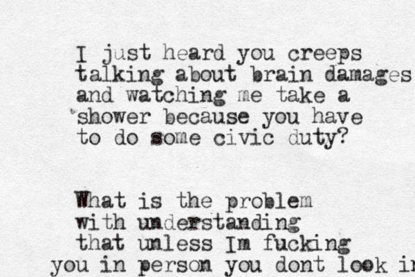 I just heard you creeps talking about brain damages and watching me take a shower because you have to do some civic duty? What is the problem with understanding that unless Im fucking u yo in person you dont look in 