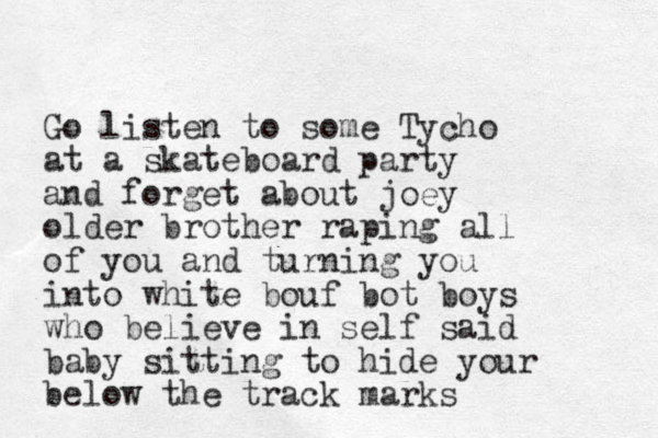 Go listen to some Tycho at a skateboard party and forget about joey older brother raping all of you and turning you into white bouf bot boys who believe in self said baby sitting to hide your below the track marks