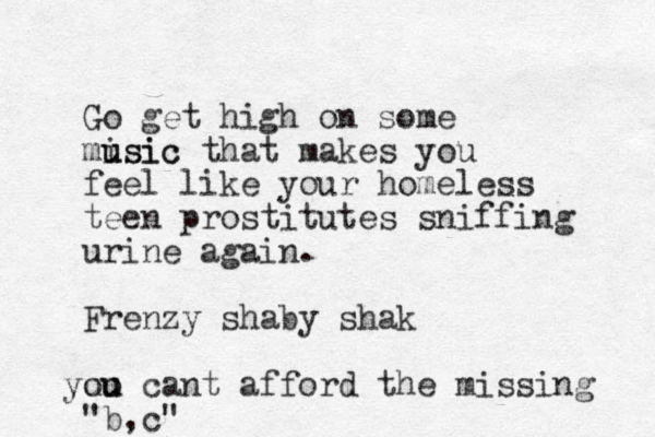 Go get high on some misic u usic that makes you feel like your homeless teen prostitutes sniffing urine again. Frenzy shaby shak uo you u cant afford the missing "b,c" 