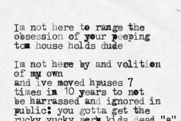 Im not here to range the obsession of your peeping tom house holds dude Im not hee re by and volition of mu y y own and ive moved hpuses 7 times in 10 years to not be harrassed and ignored in public: you gotta get the rucky yucky perb v kids dead "a" 