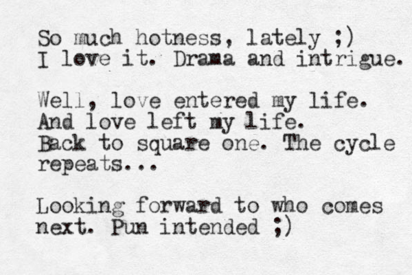 So much hotness, lately ;) I love it. Drama and intrigue. Well, love entered my life. And love left my life. Back to square one. The cycle repeats... Looking forward to who comes next. Pun intended ;)