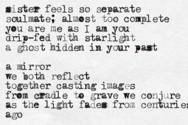 sister feels so separate soulmate; almost too complete you are me as I am you drip-fed with starlight a ghost hidden in your past a mirror we both reflect together casting images from cradle to grave we conjure as the light fades from centuries ago