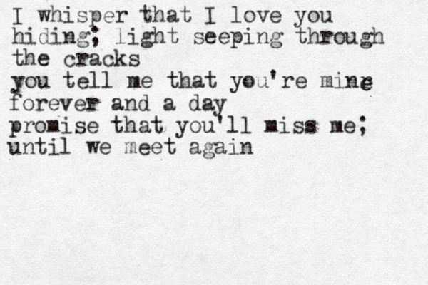 I whisper that I love you hiding; light seeping through the cracks you tell me that you're minr e e forever and a day promise that you'll miss me; until we meet again 