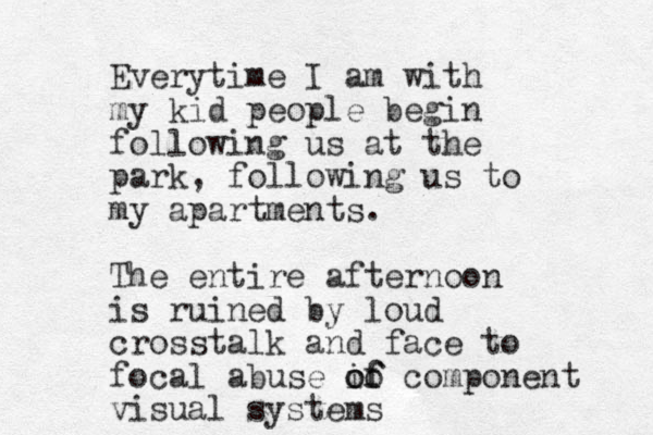 Everytime I am with my kid people begin following us at the park, following us to my apartments. The entire afternoon is ruined by loud crosstalk and face to focal abuse if oo of component visual systems