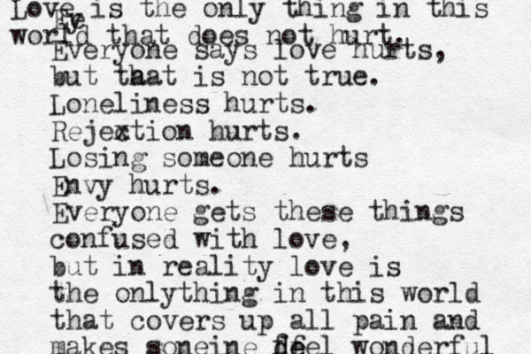 Ey v e Everyone says love hurts, but ta hat is not true. Loneliness hurts. Rejex ction hurts. Losing someone hurts Envy hurts. Everyone gets these things confused with love, but in reality love is the onlything in this world that covers up all pain and makes soneine de df feel wonderful Love is the only thing in this world that does not hurt. 