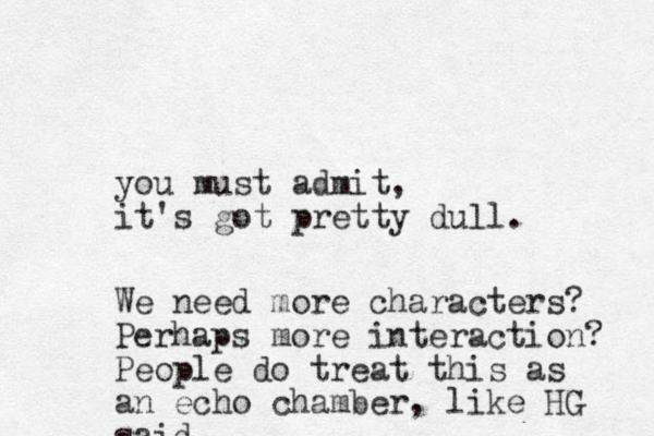 you must admit, it's got pretty dull. We need more characters? Perhaps more interaction? People do treat this as an echo chamber , like HG said