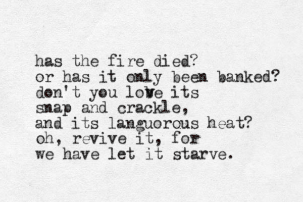 has the fire died? or has it only been banked? don't you lobe its snap and crackle, and its languorous heat? v v oh, revive it, for we have let it starve. 