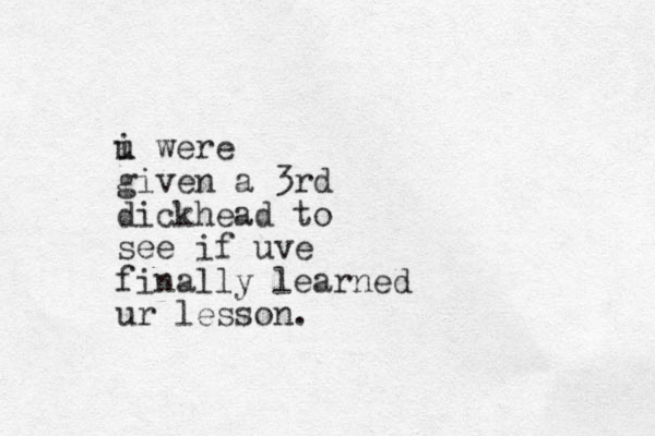 i were u given a 3rd dickhead to see if uve finally learned ur lesson.