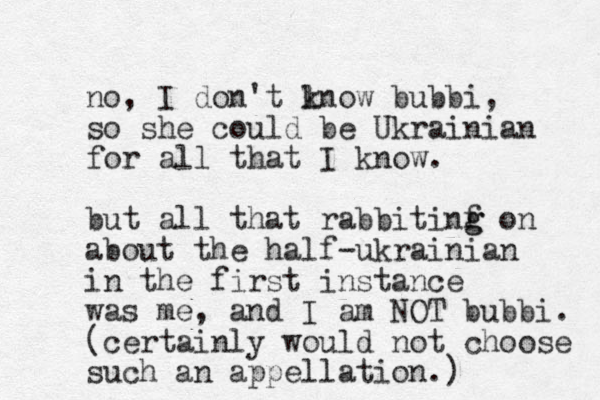 no, I don't lnow k bubbi, so she could be Ukrainian for all that I know. but all that rabbitinf g g on about the half-ukrainian in the first instance was me, and I am NOT bubbi. (certainly would not choose such an appellation.)
