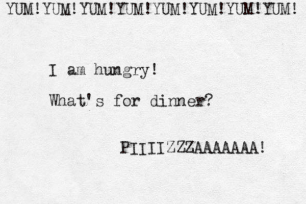 I am hungry! What's for dinner? PIIIIZZZAAAAAAA! YUM!YUM!YUM!YUM!YUM!YUM!YUM!YUM! 
