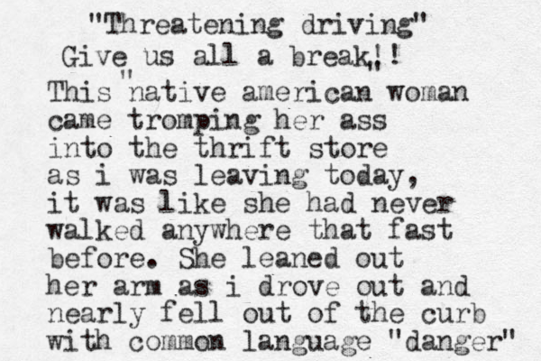 This native american woman came tromping her ass into the thrift store as i was leaving today, it was like she had never walked anywhere that fast before. She leaned out her arm as i drove out and nearly fell out of the curb with common language " danger" "Threatening driving" Give us all a break!! " " 