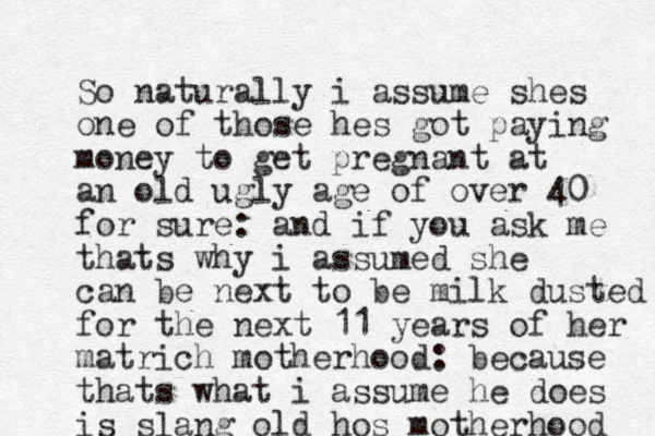 So naturally i assume shes one of those hes got paying money to get pregnant at an old ugly age of over 40 for sure: and if you ask me thats why i assumed she can be next to be milk dusted for the next 11 years of her matrich mother hood: because thats what i assume he does is slang old hos motherhood 
