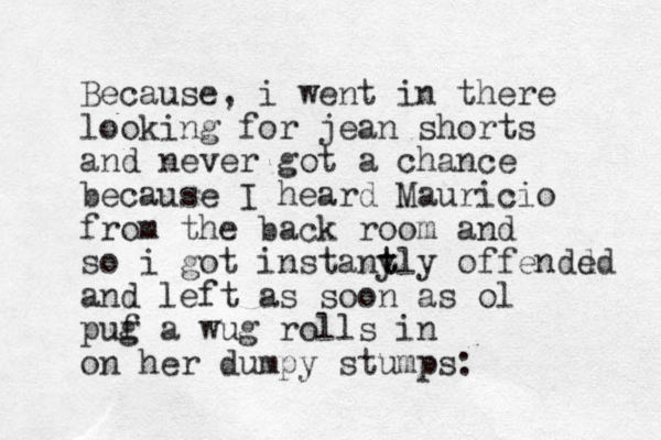 Because, i went in there looking for jean shorts and never got a chance because I heard Mauricio from the back room and so i got i nstant y tly offendd ed and lef t as soon as ol puf g a wug rolls in on her dumpy stumps: 