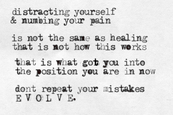 distracting yourself & numbing your pain is not the same as healing that is not how this works that is what gor t t you into the position you are in now dont repeat your mistakes E V O L V E.
