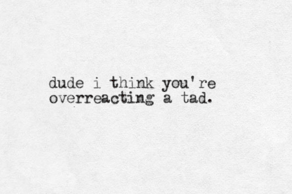 dude i think you're overreacting a tad. 