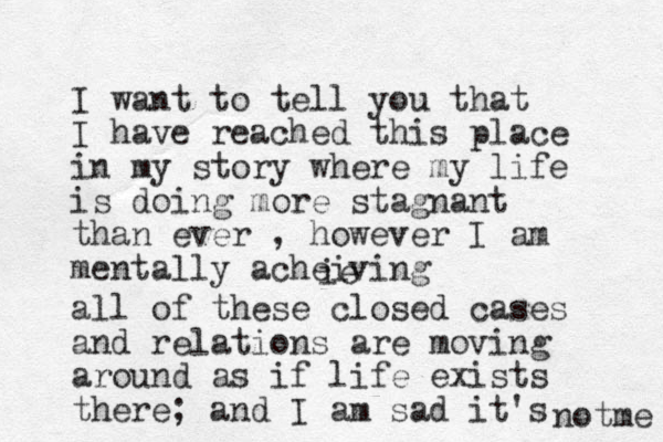 I want to tell you that I have reached this place in my story where my life is doing more stagnant than ever , however I am mentally acheiving ie all of these closed cases and relations are moving around as if life exists there; and I am sad it's notme 