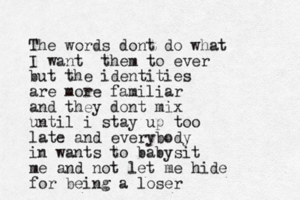 The words dont do what I want them to ever but the identities are more familiar and they dont mix until i stay up too late and everybody in wants to babysit me and not let me hide for being a loser