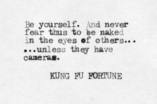 Be yourself. And never fear thus to be naked in the eyes of others. KUNG FU FORTUNE .. ...unless they have cameras.