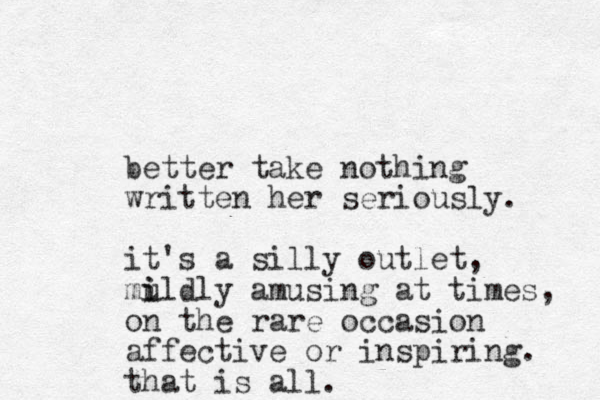 better take nothing written her seriously. it's a silly outlet, mu i ildly amusing at times, on the rare occasion affective or inspiring. that is all.