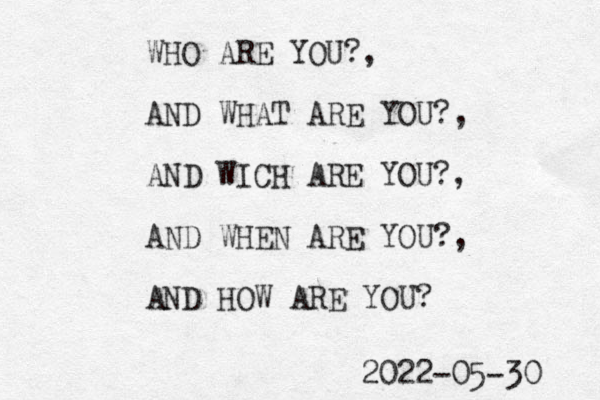 WHO ARE YOU?, AND WHAT ARE YOU?, AND WICH ARE YOU?, AND WHEN ARE YOU?, AND HOW ARE YOU? 2022-05-30 