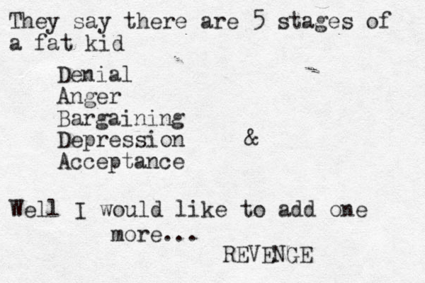They say there are 5 stages of a fat kid Denial Anger Bargaining Depression Acceptance & Well I would like to add one more... REVENGE 