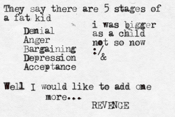 They say there are 5 stages of a fat kid Denial Anger Bargaining Depression Acceptance & Well I would like to add one more... REVENGE i was bigger as a child not so now :/