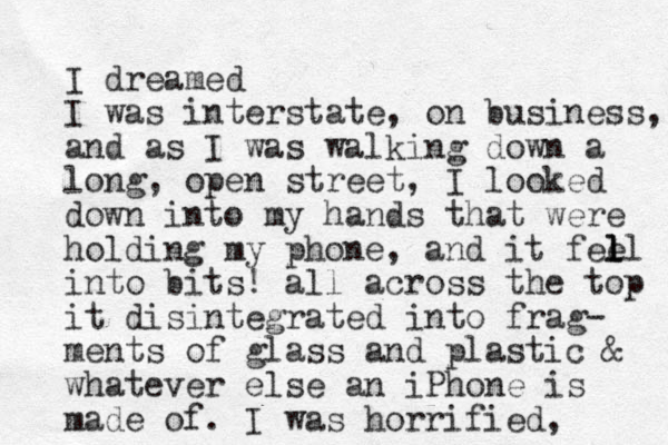 I dreamed I was interstate, on business, and as I was walking down a long, open street, I looked down into my hands that were holding my phone, and it fee ll l l into bits! all across the top it disintegrated into frag- ments of glass and plastic & whatever else an iPhone is made of. I was horrified, 