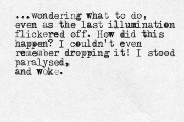 ...wondering what to do, even as the last illumination flickered off. How did this happen? I couldn't even remember dropping it! I stood paralysed, and woke.