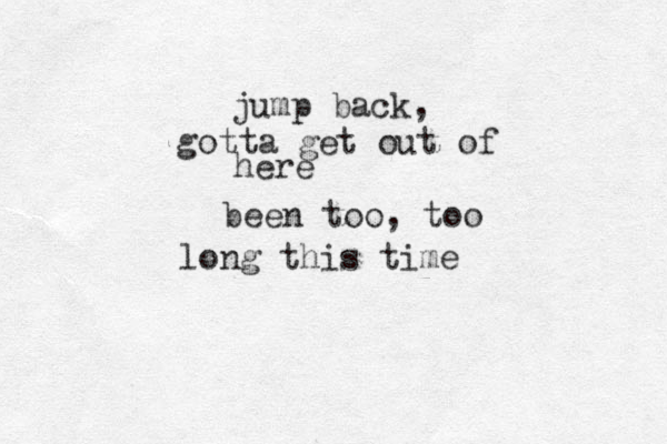 jump back, gotta get out of here been too, too long this time