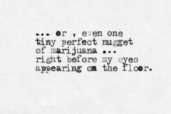 ... or , even one tiny perfect nugget of marijuana ... right before my eyes appearing on the floor. 