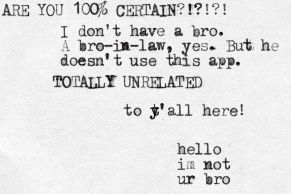 TOTALLY UNRELATED to t y y'all here! hello im not ur bro I don't have a bro. A bro-in-law, yes. But he doesn't use this app. ARE YOU 100% CERTAIN?!?!?!