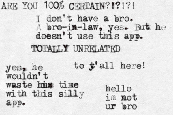 TOTALLY UNRELATED to t y y'all here! hello im not ur bro I don't have a bro. A bro-in-law, yes. But he doesn't use this app. ARE YOU 100% CERTAIN?!?!?! yes, he wouldn't waste hus i time with this silly app.
