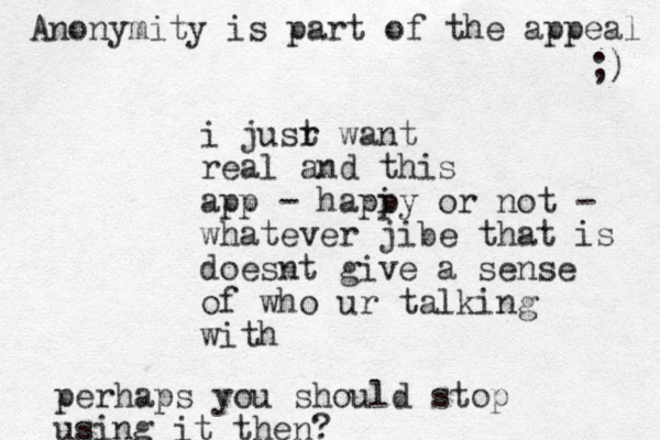 i jusr t want real and this app - hapi py or not - whatever jibe that is doesnt give a sense of who ur talking with perhaps you should stop using it the n? Anonymity is part of the appeal ;) 