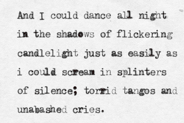 And I could dance all night in the shadows of flickering candlelight just as easily as i could scream in splinters of silence; torrid tangos and unabashed cries.