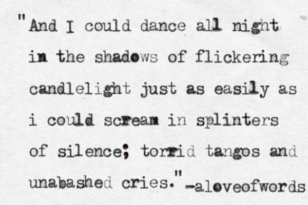 And I could dance all night in the shadows of flickering candlelight just as easily as i could scream in splinters of silence; torrid tangos and unabashed cries. " " -aloveofwords 