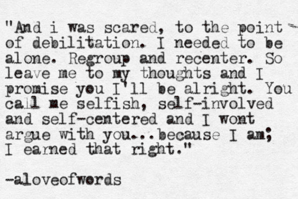"And i was scared, to the point of debilitation. I needed to be alone. Regroup and recenter. So leave me to my thoughts and I promise you I'll be alright. You call me selfish, self-involved and self-centered and I wont argue with you...because I am; I earned that right." -aloveofwords