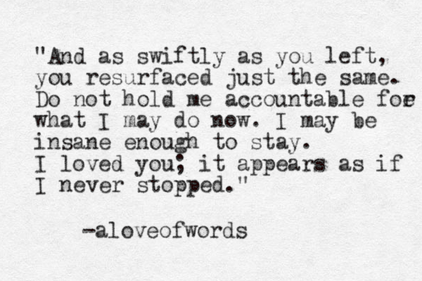 "And as swiftly as you left, you resurfaced just the same. Do not hold me accountable foe r what I may do now. I may be insane enough to stay. I loved you; it appears as if I never stopped." -aloveofwords