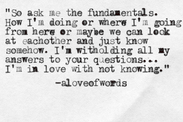 "So ask me the fundamentals. How I'm doing or wherw e I'm going from herw e or maybe we can look at eachother and just know somehow. I'm witholding all my answers to your questions... I'm in love with not knowing." -aloveofwords