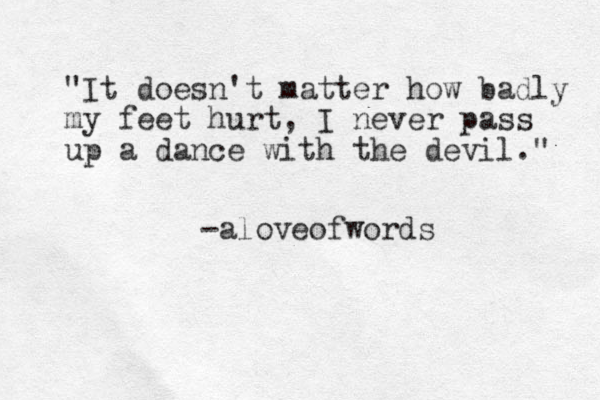 "It doesn't matter how badly my feet hurt, I never pass up a dance with the devil." -aloveofwords