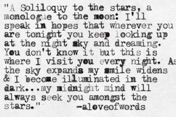 "A Soliloquy to the stars, a monologue to the moon: I'll speak in hopes that wherever you are tonight you keep looking up at the night sky and dreaming. You don't know it but this is where I visit you every night. As the sky expanda s my smile widens & I become illuminated in the dark...my midnight mind will always seek you amongst the stars." -aloveofwords 
