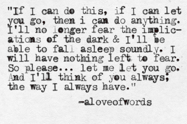 "If I can do this, if I can let you go, then i can do anything. I'll no longer fear the implic- ations of the dark & I'll be able to fall asleep soundly. I will have nothing left to fear. So please... let me let you go. And I'll think of you always; the way I always have." -aloveofwords 